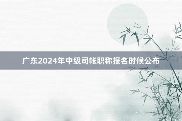 广东2024年中级司帐职称报名时候公布