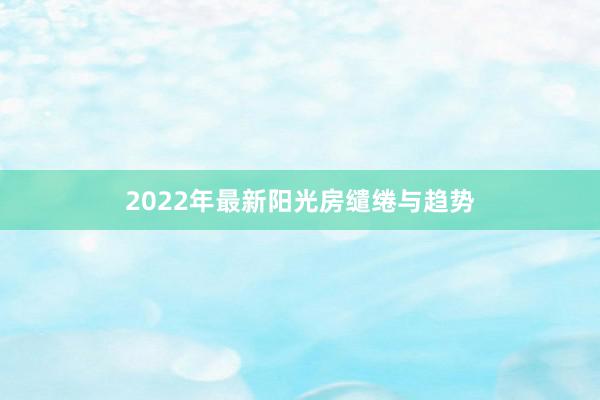 2022年最新阳光房缱绻与趋势